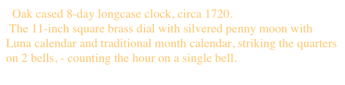  Oak cased 8-day longcase clock, circa 1720.
 The 11-inch square brass dial with silvered penny moon with Luna calendar and traditional month calendar, striking the quarters on 2 bells, - counting the hour on a single bell.